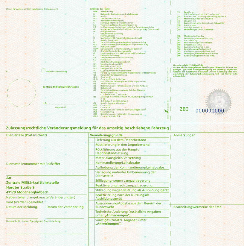 Es wird die Rückseite einer Zulassungsbescheinigung Teil I für Fahrzeuge der Bundeswehr mit folgendem Inhalt abgebildet: (Raum für weitere amtlich zugelassene Eintragungen) H (Datum), Ausserbetriebsetzung Zentrale Militärkraftfahrtstelle, i.A. Unterschrift Definition der Felder: Feld B Datum der Erstzulassung des Fahrzeugs, Feld D1 Marke, Feld D2 Typ, Variante, Version, Feld D3 Handelsbezeichnung(en), Feld E Fahrzeug-Identifizierungsnummer, Feld F.1 Technisch zulässige Gesamtmasse in kg, Feld F.2 Im Zulassungsmitgliedsstaat zulässige Gesamtmasse in Kg, Feld G Masse des in Betrieb befindlichen Fahrzeugs in kg (Leermasse), Feld H Gültigkeitsdauer, Feld I Datum der Zulassung, Feld J Fahrzeugklasse, Feld K Nummer der EG-Typgenehmigung oder ABE, Feld L Anzahl der Achsen, Feld O.1 Technisch zulässige Anhängelast gebremst in kg, Feld O.2 Technisch zulässige Anhängelast ungebremst in kg, Feld P.1 Hubraum in cm³, Feld P.2/P.4 Nennleistung in kW/Nenndrehzahl bei min¹, Feld P.3 Kraftstoffart oder Energiequelle, Feld Q Leistungsgewicht in kW/kg (nur bei Krafträdern), Feld R Farbe des Fahrzeugs, Feld S.1 Sitzplätze einschließlich Fahrersitz, Feld S.2 Stehplätze, Feld T Höchstgeschwindigkeit in km/h, Feld U.1 Standgeräusch in dB (A), Feld U.2 Drehzahl in m (hoch -1) zu U.1, Feld U.3 Fahrgeräusch in dB (A), Feld V.7 CO₂ (in g/km) kombinierter Wert, Feld V.9 Für die EG-Typengenehmigung maßgebliche Schadstoffklasse, Feld (2) Hersteller-Kurzbezeichnung, Feld (2.1) Code zu (2), Feld (2.2) Code zu D.2 mit Prüfziffer, Feld (3) Prüfziffer zur Fahrzeug-Identifizierungsnummer, Feld (4) Art des Aufbaus, Feld (5) Bezeichnung Fahrzeugklasse/Aufbau, Feld (6) Datum zu K, Feld (7) Technisch zulässige maximale Achslast/Masse je Achsgruppe in kg, Feld (7.1) Achse 1 bis Feld (7.3) Achse 3, Feld (8) Zulässige maximale Achslast im Zulassungsmitgliedsstaat in kg, Feld (8.1) Achse 1 bis Feld (8.3) Achse 3, Feld (9) Anzahl der Antriebsachsen, Feld (10) Code zu P.3, Feld (11) Code zu R, Feld (12) Rauminhalt des Tanks bei Tankfahrzeugen in m³, Feld (13) Stützlast in kg, Feld (14) Bezeichnung der nationalen Emissionsklasse, Feld (14.1) Code zu V.9 oder (14), Feld (15) Bereifung, Feld (15.1) auf Achse 1 bis Feld (15.3) auf Achse 3, Feld (16) Nr. der Zulassungsbescheinigung Teil II, Feld (17) Merkmal zur Betriebserlaubnis, Feld (18) Länge in mm, Feld (19) Breite in mm ohne Spiegel und Anbauteile, Feld (20) Höhe in mm, Feld (21) Sonstige Vermerke, Feld (22) Bemerkungen und Ausnahmen, Feld (90) Mustergutachten Bw, Feld (91) Versorgungsnummer Fahrzeug, Feld (92) Nutzlast in kg, Feld (93) Besonders zugelassene Plätze, Feld (94) Einsatzmasse in kg, Feld (95) Zweileitungsbremse in bar, Feld (96) Anhängekupplung DIN 740. – Form und Größe, Feld (97) Anhängerkupplung Prüfzeichen, Feld (98) Versorgungsnummer des Rüstsatzes, Feld (99) zulässige Zuggesamtmasse in kg. Hinweis zu Feld (15.1) bis (15.3): Andere als die angegebenen Bereifungen können im Rahmen der gültigen Typ- oder Einzelgenehmigung am Fahrzeug angebracht werden. Ein zusätzliches Gutachten und die Änderung der Neuausstellung der Zulassungsbescheinigung Teil I ist hierfür nicht erforderlich. Zulassungsrechtliche Veränderungsmeldung für das umseitig beschriebene Fahrzeug Dienststelle (Postanschrift) Dienststellennummer mit Prüfziffer An Zentrale Militärkraftfahrtstelle Hardter Straße 9 41179 Mönchengladbach Nebenstehend angekreuzte Veränderung(en) wird (werden) gemeldet. Datum der Meldung Datum der Veränderung Unterschrift, Name, Dienstgrad, Dienststellung Veränderungsgründe gemäß ZDV 43/2, Kapitel 2 Lieferung aus dem Depotbestand, Rücklieferung in den Depotbestand, Rückführung aus der Haupt-/Depotinstandsetzung, Materialausgleich/Versetzung, Kommandierung/Leihabgabe, Aufhebung der Kommandierung/Leihabgabe, Verlegung und/oder Umbenennung der Dienststelle, Stilllegung wegen Langzeitlagerung, Reaktivierung nach Langzeitlagerung, Stilllegung wegen Nutzung als Ausbildungsgerät, Reaktivierung nach der Nutzung als Ausbildungsgerät, Aussonderung/Abgabe aus dem Bereich der Bundeswehr,